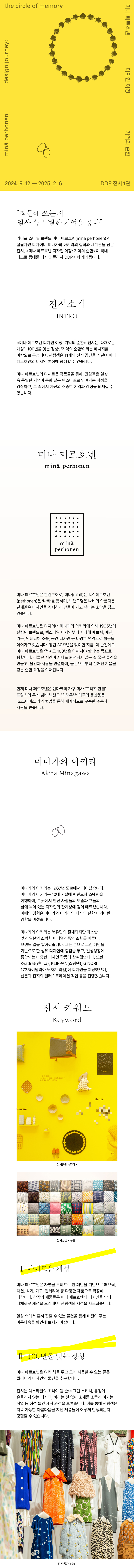 the circle of memory 미나 페르호넨 디자인 여정 : 기억의 순환 minä perhonen design journey:  직물에 쓰는 시, 일상 속 특별한 기억을 품다 라이프 스타일 브랜드 미나 페르호넨(minä perhonen)과 설립자인 디자이너 미나가와 아키라의 철학과 세계관을 담은 전시, <미나 페르호넨 디자인 여정: 기억의 순환>이 국내 최초로 동대문 디자인 플라자 DDP에서 개최됩니다. 전시소개 INTRO <미나 페르호넨 디자인 여정: 기억의 순환> 전시는 '다채로운 개성', '100년을 잇는 정성', '기억의 순환'이라는 메시지를 바탕으로 구성되며, 관람객은 11개의 전시 공간을 거닐며 미나 페르호넨의 디자인 여정에 함께할 수 있습니다. 미나 페르호넨의 다채로운 작품들을 통해, 관람객은 일상 속 특별한 기억이 동화 같은 텍스타일로 엮여가는 과정을 감상하고, 그 속에서 자신의 소중한 기억과 감성을 되새길 수 있습니다. 미나 페르호넨 minä perhonen 미나 페르호넨은 핀란드어로, 미나(minä)는 '나', 페르호넨 (perhonen)은 '나비'를 뜻하며, 브랜드명은 나비의 아름다운 날개같은 디자인을 경쾌하게 만들어 가고 싶다는 소망을 담고 있습니다. 미나 페르호넨은 디자이너 미나가와 아키라에 의해 1995년에 설립된 브랜드로, 텍스타일 디자인부터 시작해 패브릭, 패션, 가구, 인테리어 소품, 공간 디자인 등 다양한 영역으로 활동을 이어가고 있습니다. 창립 30주년을 맞이한 지금, 이 순간에도 미나 페르호넨은 '적어도 100년은 이어져야 한다'는 목표로 향합니다. 이들은 시간이 지나도 퇴색되지 않는 질 좋은 물건을 만들고, 물건과 사람을 연결하며, 물건으로부터 전해진 기쁨을 쌓는 순환 과정을 이어갑니다. 현재 미나 페르호넨은 덴마크의 가구 회사 '프리츠 한센' 프랑스의 무쇠 냄비 브랜드 '스타우브' 미국의 등산용품 '노스페이스'와의 협업을 통해 세계적으로 꾸준한 주목과 사랑을 받습니다. 미나가와 아키라 Akira Minagawa 미나가와 아키라는 1967년 도쿄에서 태어났습니다. 미나가와 아키라는 10대 시절에 핀란드와 스웨덴을 여행하며, 그곳에서 만난 사람들의 모습과 그들의 삶에 녹아 있는 디자인의 관계성에 깊이 매료됐습니다. 이때의 경험은 미나가와 아키라의 디자인 철학에 커다란 영향을 미쳤습니다. 미나가와 아키라는 북유럽의 절제되지만 따스한 멋과 일본의 소박한 미니멀리즘의 조화를 이루어, 브랜드 결을 쌓아갔습니다. 그는 손으로 그린 패턴을 기반으로 한 섬유 디자인에 중점을 두고, 일상생활에 통합되는 다양한 디자인 활동에 참여했습니다. 또한 Kvadrat(덴마크), KLIPPAN(스웨덴), GINORI 1735(이탈리아 도자기 라벨)에 디자인을 제공했으며, 신문과 잡지의 일러스트레이션 작업 등을 진행했습니다. 전시 키워드 Keyword Ⅰ 다채로운 개성 미나 페르호넨은 자연을 모티프로 한 패턴을 기반으로 패브릭, 패션, 식기, 가구, 인테리어 등 다양한 제품으로 확장해 나갑니다. 각각의 제품들은 미나 페르호넨의 디자인을 만나 다채로운 개성을 드러내며, 관람객의 시선을 사로잡습니다. 일상 속에서 흔히 접할 수 있는 물건을 통해 패턴이 주는 아름다움을 확인해 보시기 바랍니다. II 100년을 잇는 정성 미나 페르호넨은 여러 해를 두고 오래 사용할 수 있는 좋은 퀄리티와 디자인의 물건을 추구합니다. 전시는 텍스타일의 초석이 될 손수 그린 스케치, 유행에 흔들리지 않는 디자인, 버리는 천 없이 소재를 소중히 여기는 작업 등 정성 들인 제작 과정을 보여줍니다. 이를 통해 관람객은 지속 가능한 아름다움을 지닌 제품들이 어떻게 탄생되는지 경험할 수 있습니다.